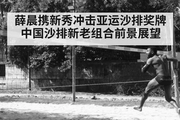 薛晨携新秀冲击亚运沙排奖牌 中国沙排新老组合前景展望