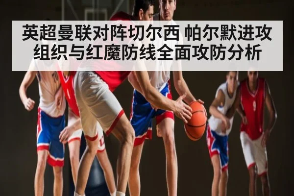 英超曼联对阵切尔西 帕尔默进攻组织与红魔防线全面攻防分析