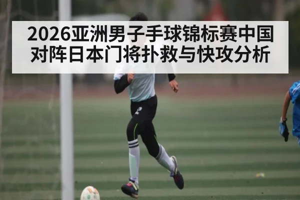 2026亚洲男子手球锦标赛中国对阵日本门将扑救与快攻分析