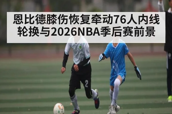 恩比德膝伤恢复牵动76人内线轮换与2026NBA季后赛前景 - kaiyun